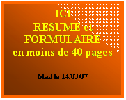Zone de Texte: ICI
RESUME et
FORMULAIRE
en moins de 40 pages

MàJ le 14/03/07

